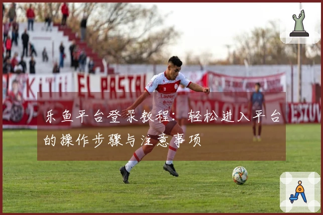 乐鱼平台登录教程:轻松进入平台的操作步骤与注意事项