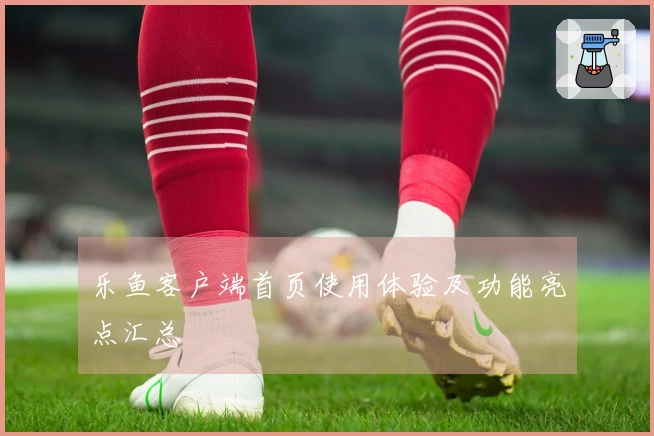 乐鱼客户端首页使用体验及功能亮点汇总