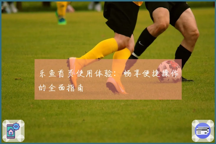 乐鱼首页使用体验：畅享便捷操作的全面指南