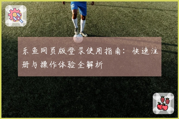 乐鱼网页版登录使用指南：快速注册与操作体验全解析