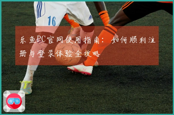 乐鱼PC官网使用指南：如何顺利注册与登录体验全攻略