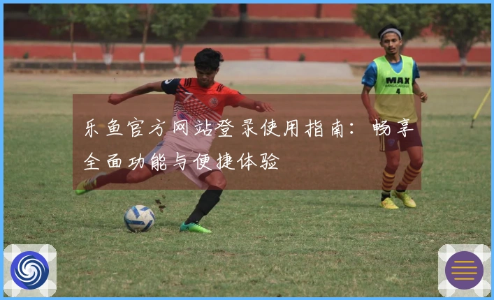 乐鱼官方网站登录使用指南：畅享全面功能与便捷体验