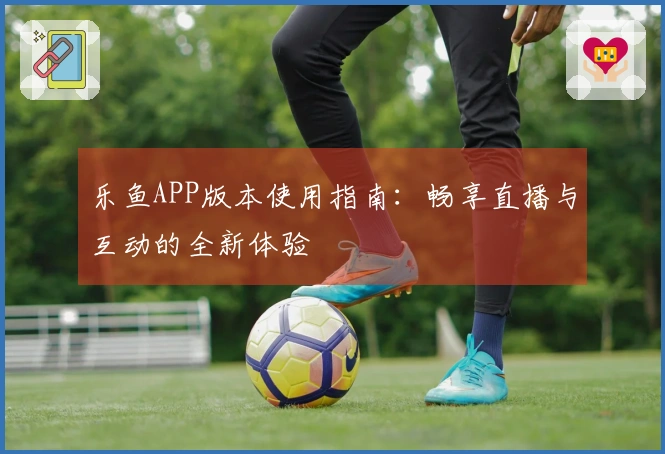 乐鱼APP版本使用指南:畅享直播与互动的全新体验