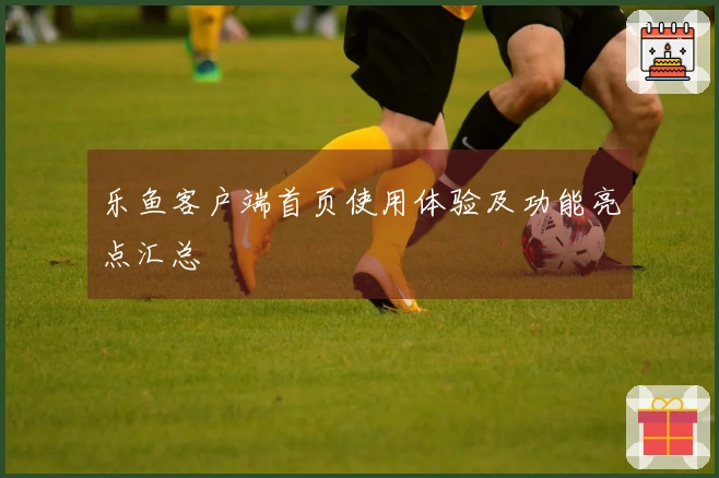 乐鱼客户端首页使用体验及功能亮点汇总