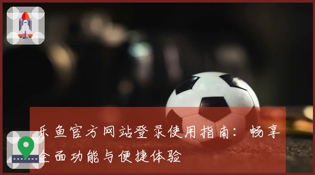 乐鱼官方网站登录使用指南：畅享全面功能与便捷体验