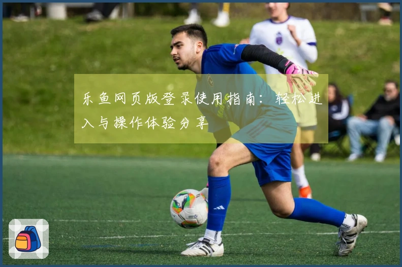 乐鱼网页版登录使用指南：轻松进入与操作体验分享