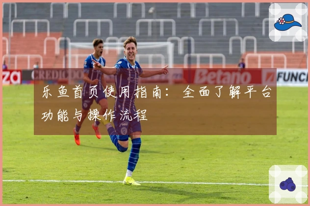 乐鱼首页使用指南：全面了解平台功能与操作流程