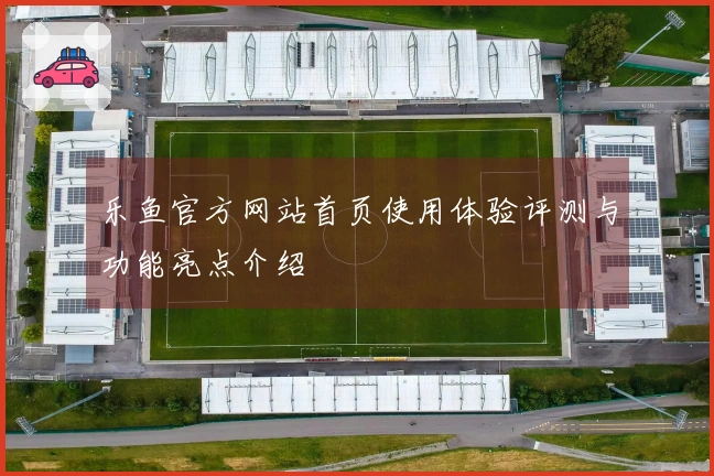 乐鱼官方网站首页使用体验评测与功能亮点介绍