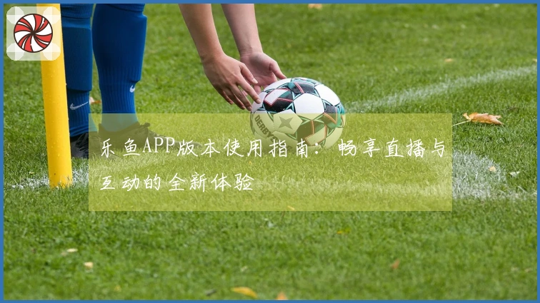 乐鱼APP版本使用指南：畅享直播与互动的全新体验