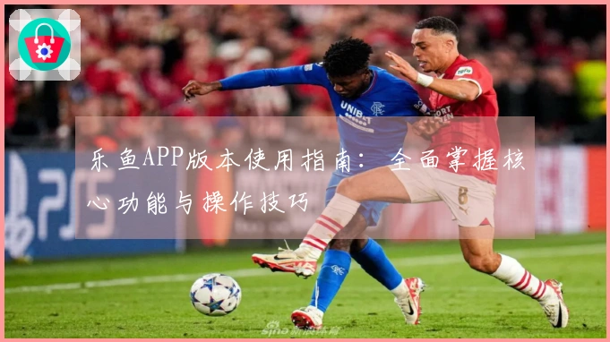 乐鱼APP版本使用指南：全面掌握核心功能与操作技巧