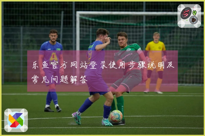 乐鱼官方网站登录使用步骤说明及常见问题解答