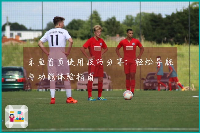 乐鱼首页使用技巧分享:轻松导航与功能体验指南