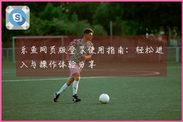 乐鱼网页版登录使用指南：轻松进入与操作体验分享